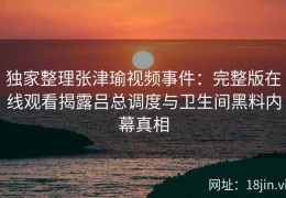 独家整理张津瑜视频事件：完整版在线观看揭露吕总调度与卫生间黑料内幕真相