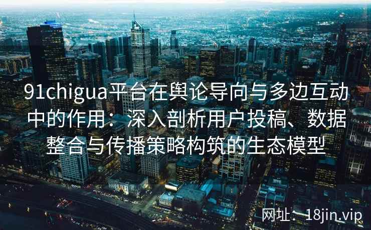 91chigua平台在舆论导向与多边互动中的作用：深入剖析用户投稿、数据整合与传播策略构筑的生态模型