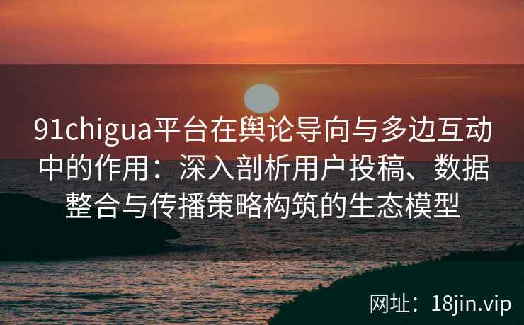 91chigua平台在舆论导向与多边互动中的作用:深入剖析用户投稿、数据整合与传播策略构筑的生态模型 91chigua平台在舆论导向与多边互动中的作用:深入剖析用户投稿、数据整合与传播策略构筑的生态模型