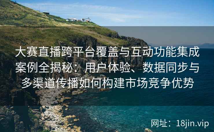 大赛直播跨平台覆盖与互动功能集成案例全揭秘:用户体验、数据同步与多渠道传播如何构建市场竞争优势 大赛直播跨平台覆盖与互动功能集成案例全揭秘:用户体验、数据同步与多渠道传播如何构建市场竞争优势