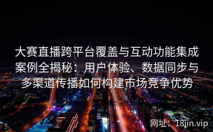 大赛直播跨平台覆盖与互动功能集成案例全揭秘：用户体验、数据同步与多渠道传播如何构建市场竞争优势