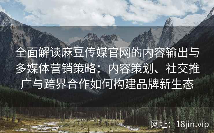 全面解读麻豆传媒官网的内容输出与多媒体营销策略：内容策划、社交推广与跨界合作如何构建品牌新生态
