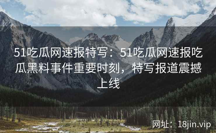 51吃瓜网速报特写：51吃瓜网速报吃瓜黑料事件重要时刻，特写报道震撼上线