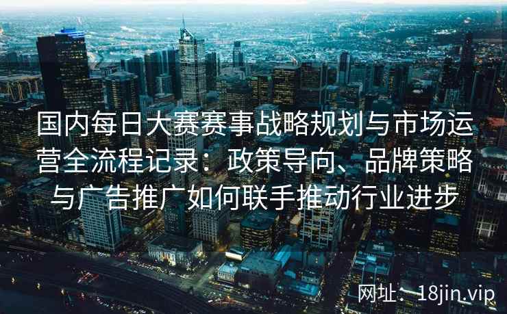 国内每日大赛赛事战略规划与市场运营全流程记录：政策导向、品牌策略与广告推广如何联手推动行业进步