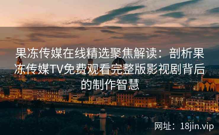 果冻传媒在线精选聚焦解读：剖析果冻传媒TV免费观看完整版影视剧背后的制作智慧