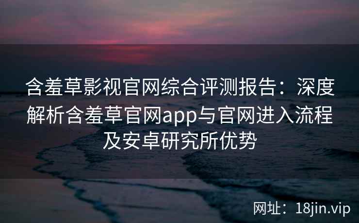 含羞草影视官网综合评测报告：深度解析含羞草官网app与官网进入流程及安卓研究所优势