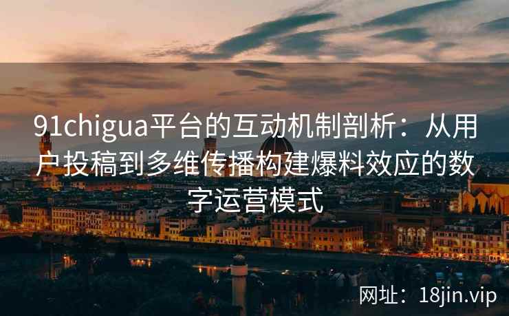 91chigua平台的互动机制剖析：从用户投稿到多维传播构建爆料效应的数字运营模式