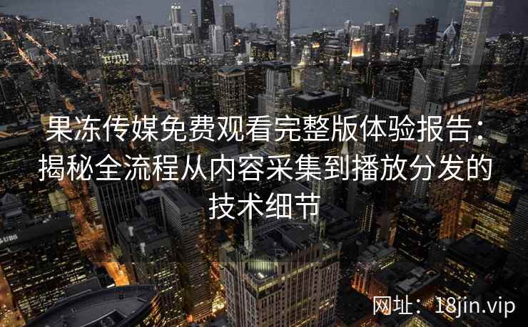果冻传媒免费观看完整版体验报告：揭秘全流程从内容采集到播放分发的技术细节