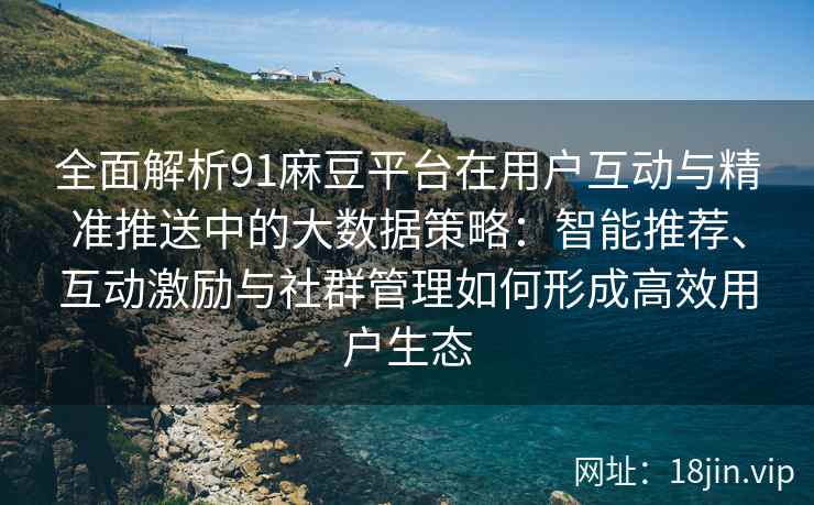 全面解析91麻豆平台在用户互动与精准推送中的大数据策略：智能推荐、互动激励与社群管理如何形成高效用户生态