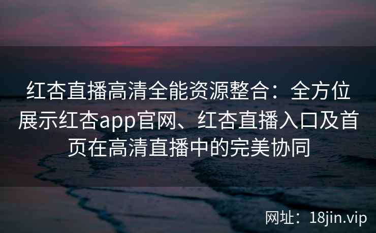 红杏直播高清全能资源整合：全方位展示红杏app官网、红杏直播入口及首页在高清直播中的完美协同
