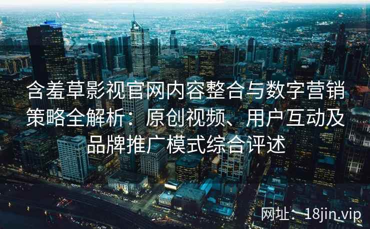 含羞草影视官网内容整合与数字营销策略全解析：原创视频、用户互动及品牌推广模式综合评述