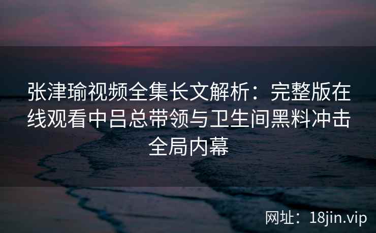 张津瑜视频全集长文解析:完整版在线观看中吕总带领与卫生间黑料冲击全局内幕 张津瑜视频全集长文解析:完整版在线观看中吕总带领与卫生间黑料冲击全局内幕