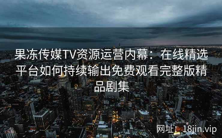 果冻传媒TV资源运营内幕:在线精选平台如何持续输出免费观看完整版精品剧集 果冻传媒TV资源运营内幕:在线精选平台如何持续输出免费观看完整版精品剧集