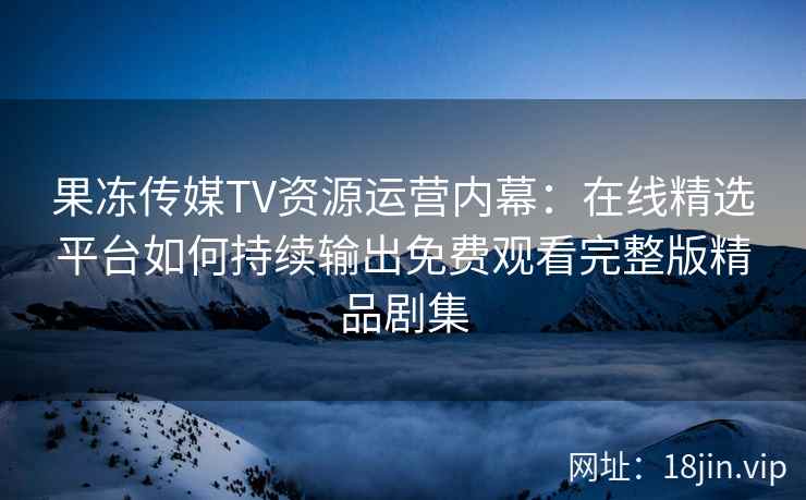 果冻传媒TV资源运营内幕：在线精选平台如何持续输出免费观看完整版精品剧集