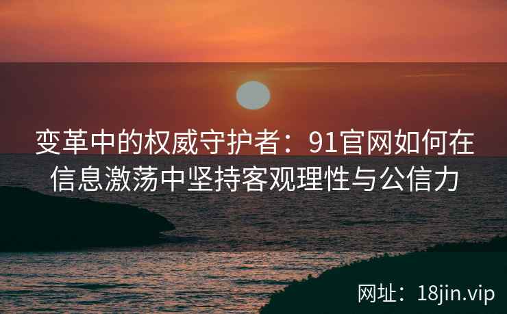 变革中的权威守护者：91官网如何在信息激荡中坚持客观理性与公信力