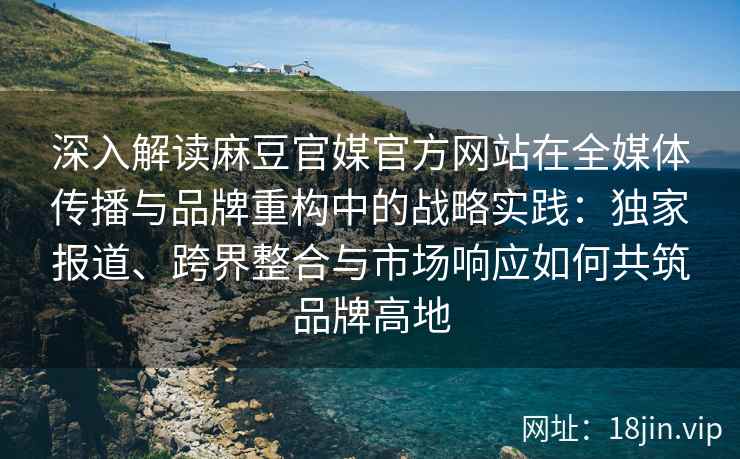 深入解读麻豆官媒官方网站在全媒体传播与品牌重构中的战略实践：独家报道、跨界整合与市场响应如何共筑品牌高地