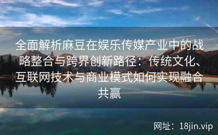 全面解析麻豆在娱乐传媒产业中的战略整合与跨界创新路径:传统文化、互联网技术与商业模式如何实现融合共赢 全面解析麻豆在娱乐传媒产业中的战略整合与跨界创新路径:传统文化、互联网技术与商业模式如何实现融合共赢