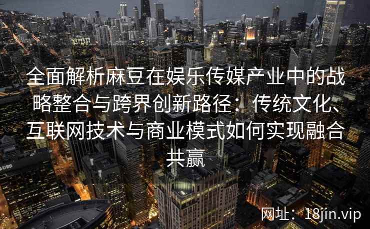 全面解析麻豆在娱乐传媒产业中的战略整合与跨界创新路径：传统文化、互联网技术与商业模式如何实现融合共赢