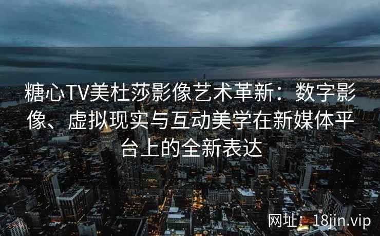 糖心TV美杜莎影像艺术革新：数字影像、虚拟现实与互动美学在新媒体平台上的全新表达