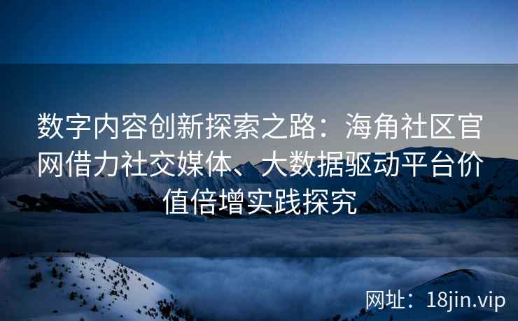 数字内容创新探索之路：海角社区官网借力社交媒体、大数据驱动平台价值倍增实践探究
