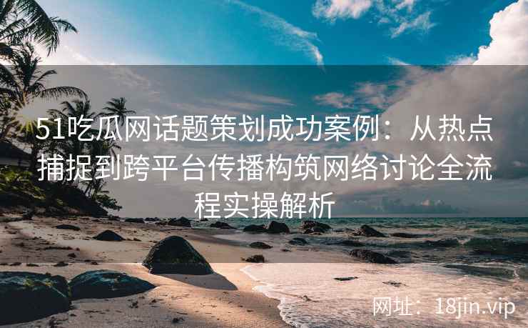 51吃瓜网话题策划成功案例：从热点捕捉到跨平台传播构筑网络讨论全流程实操解析