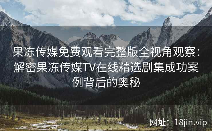 果冻传媒免费观看完整版全视角观察:解密果冻传媒TV在线精选剧集成功案例背后的奥秘 果冻传媒免费观看完整版全视角观察:解密果冻传媒TV在线精选剧集成功案例背后的奥秘