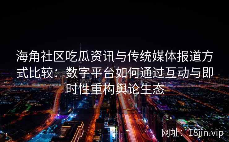 海角社区吃瓜资讯与传统媒体报道方式比较：数字平台如何通过互动与即时性重构舆论生态