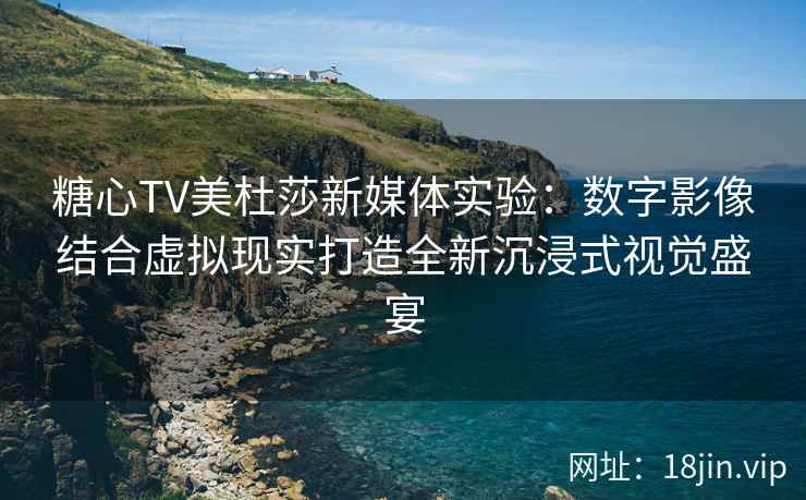 糖心TV美杜莎新媒体实验：数字影像结合虚拟现实打造全新沉浸式视觉盛宴