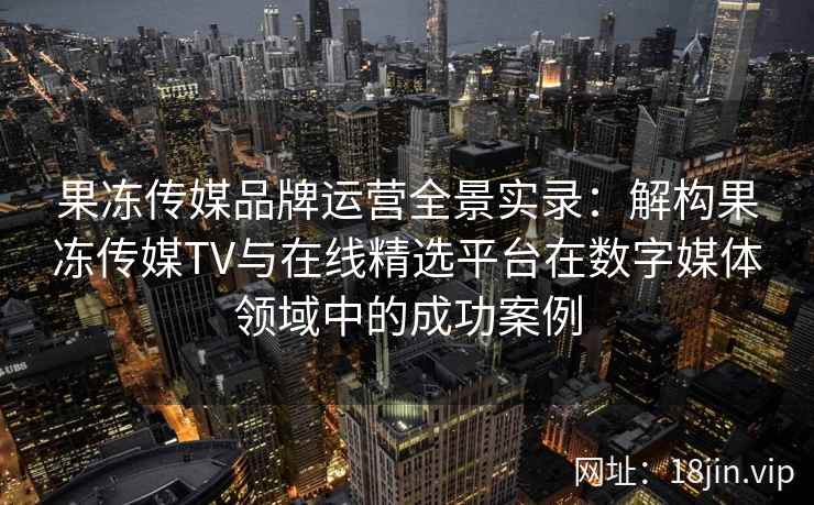 果冻传媒品牌运营全景实录：解构果冻传媒TV与在线精选平台在数字媒体领域中的成功案例