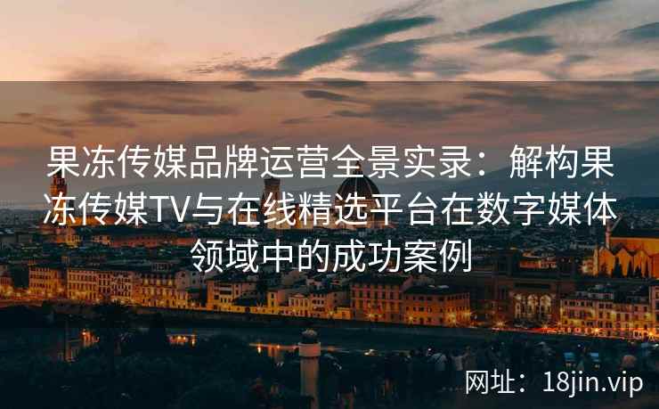 果冻传媒品牌运营全景实录:解构果冻传媒TV与在线精选平台在数字媒体领域中的成功案例 果冻传媒品牌运营全景实录:解构果冻传媒TV与在线精选平台在数字媒体领域中的成功案例