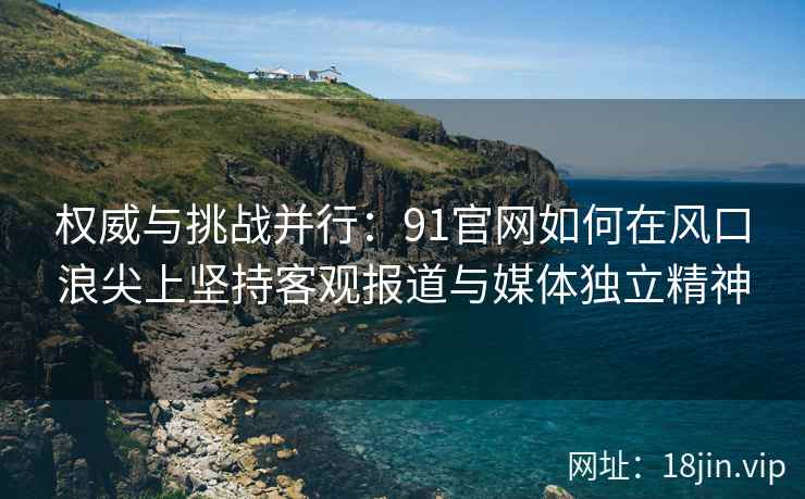 权威与挑战并行：91官网如何在风口浪尖上坚持客观报道与媒体独立精神