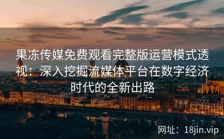 果冻传媒免费观看完整版运营模式透视:深入挖掘流媒体平台在数字经济时代的全新出路 果冻传媒免费观看完整版运营模式透视:深入挖掘流媒体平台在数字经济时代的全新出路