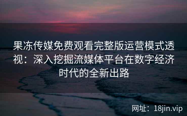果冻传媒免费观看完整版运营模式透视:深入挖掘流媒体平台在数字经济时代的全新出路 果冻传媒免费观看完整版运营模式透视:深入挖掘流媒体平台在数字经济时代的全新出路