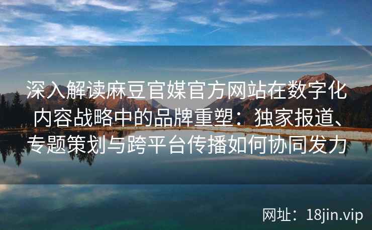 深入解读麻豆官媒官方网站在数字化内容战略中的品牌重塑:独家报道、专题策划与跨平台传播如何协同发力 深入解读麻豆官媒官方网站在数字化内容战略中的品牌重塑:独家报道、专题策划与跨平台传播如何协同发力