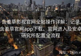 含羞草影视官网全站操作详解：记录含羞草官网app下载、官网进入及安卓研究所配置全流程