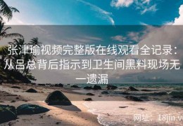 张津瑜视频完整版在线观看全记录：从吕总背后指示到卫生间黑料现场无一遗漏