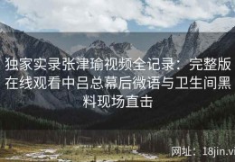独家实录张津瑜视频全记录：完整版在线观看中吕总幕后微语与卫生间黑料现场直击