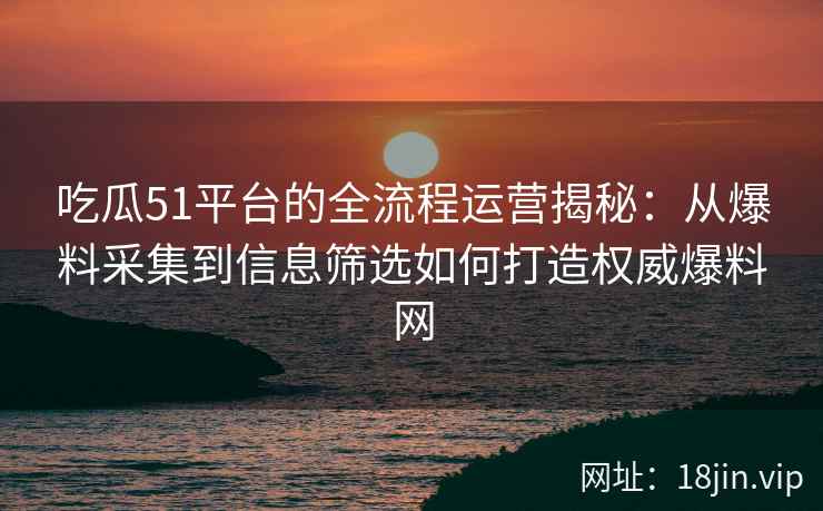 吃瓜51平台的全流程运营揭秘：从爆料采集到信息筛选如何打造权威爆料网