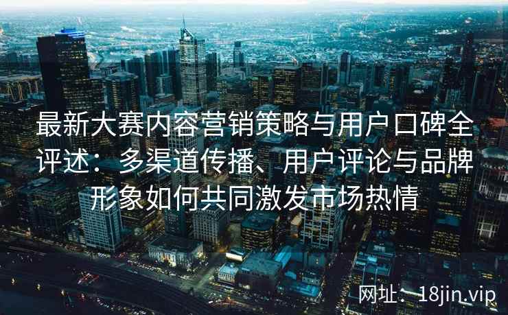 最新大赛内容营销策略与用户口碑全评述:多渠道传播、用户评论与品牌形象如何共同激发市场热情 最新大赛内容营销策略与用户口碑全评述:多渠道传播、用户评论与品牌形象如何共同激发市场热情
