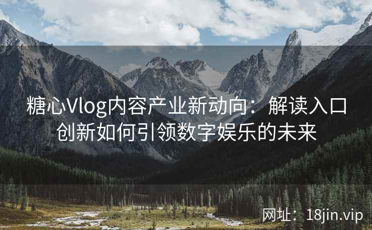 糖心Vlog内容产业新动向：解读入口创新如何引领数字娱乐的未来