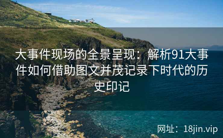 大事件现场的全景呈现：解析91大事件如何借助图文并茂记录下时代的历史印记