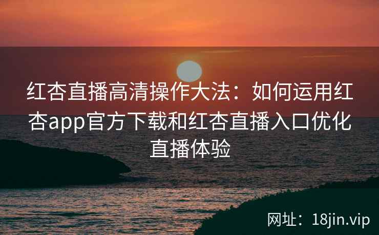 红杏直播高清操作大法：如何运用红杏app官方下载和红杏直播入口优化直播体验