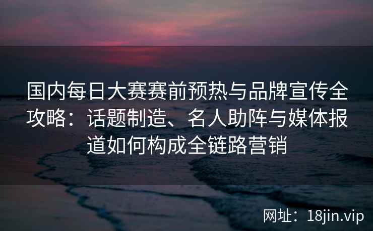 国内每日大赛赛前预热与品牌宣传全攻略：话题制造、名人助阵与媒体报道如何构成全链路营销