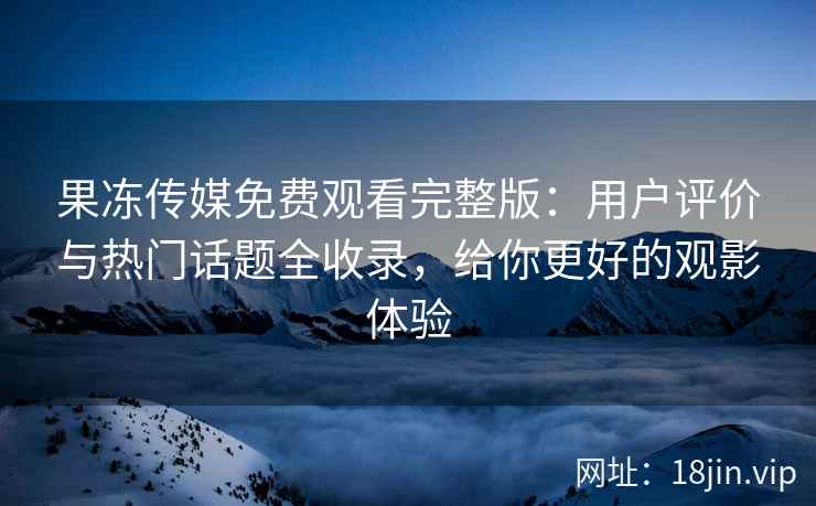 果冻传媒免费观看完整版：用户评价与热门话题全收录，给你更好的观影体验