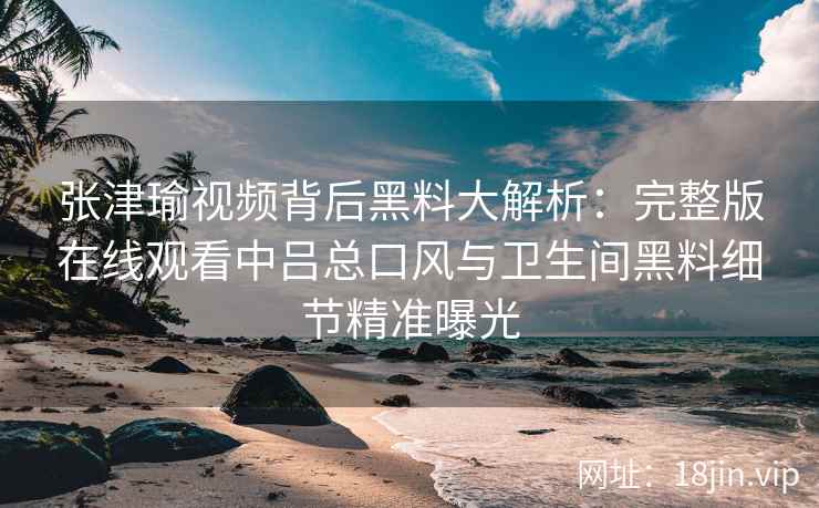 张津瑜视频背后黑料大解析：完整版在线观看中吕总口风与卫生间黑料细节精准曝光