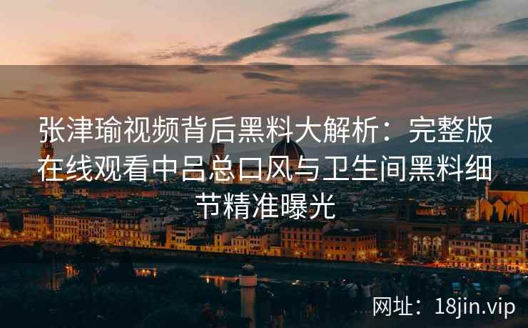 张津瑜视频背后黑料大解析:完整版在线观看中吕总口风与卫生间黑料细节精准曝光 张津瑜视频背后黑料大解析:完整版在线观看中吕总口风与卫生间黑料细节精准曝光