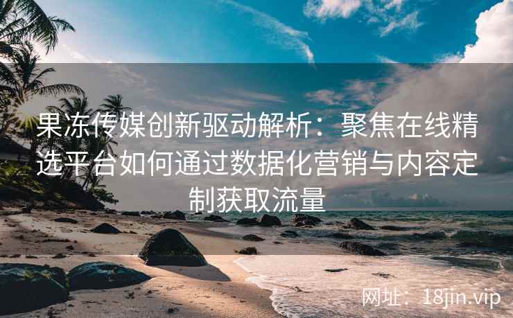 果冻传媒创新驱动解析：聚焦在线精选平台如何通过数据化营销与内容定制获取流量