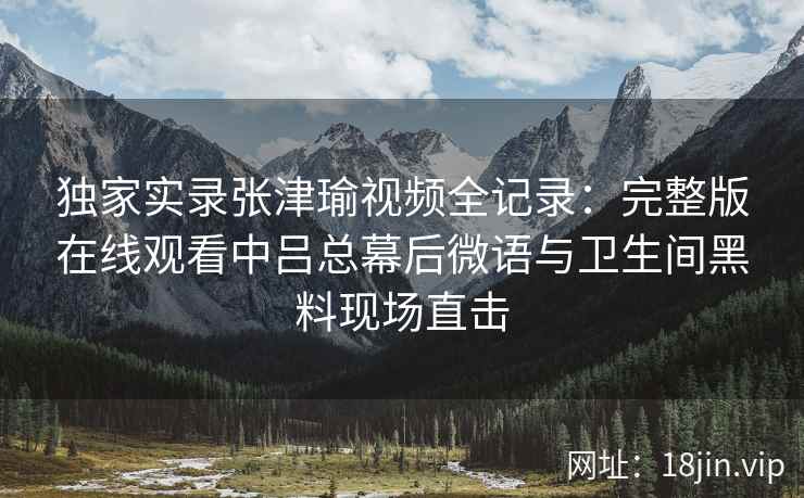 独家实录张津瑜视频全记录：完整版在线观看中吕总幕后微语与卫生间黑料现场直击