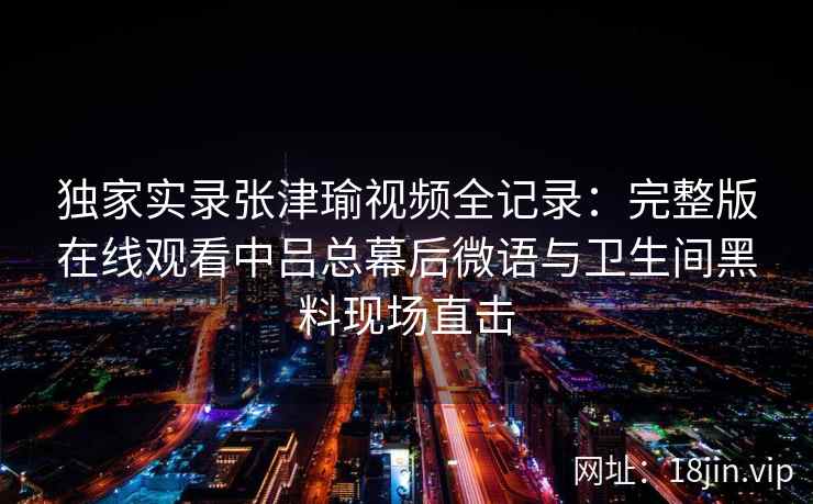 独家实录张津瑜视频全记录:完整版在线观看中吕总幕后微语与卫生间黑料现场直击 独家实录张津瑜视频全记录:完整版在线观看中吕总幕后微语与卫生间黑料现场直击