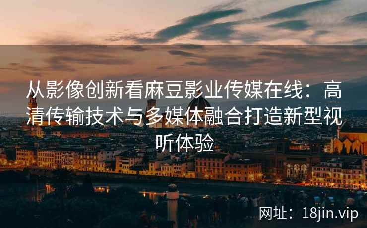 从影像创新看麻豆影业传媒在线:高清传输技术与多媒体融合打造新型视听体验 从影像创新看麻豆影业传媒在线:高清传输技术与多媒体融合打造新型视听体验